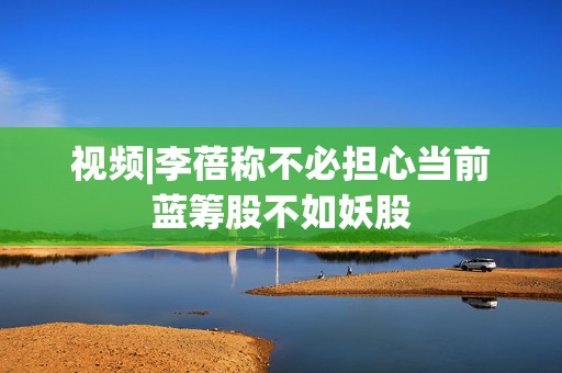 视频|李蓓称不必担心当前蓝筹股不如妖股  第1张