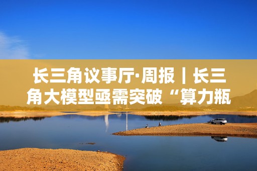 长三角议事厅·周报｜长三角大模型亟需突破“算力瓶颈”