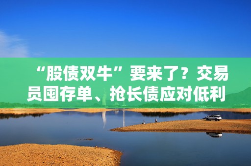 “股债双牛”要来了？交易员囤存单、抢长债应对低利率