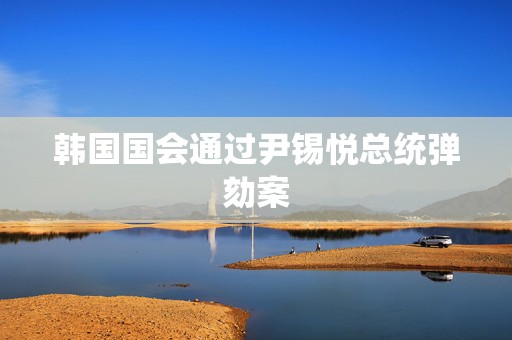 韩国国会通过尹锡悦总统弹劾案
