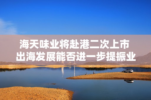 海天味业将赴港二次上市 出海发展能否进一步提振业绩？  第1张