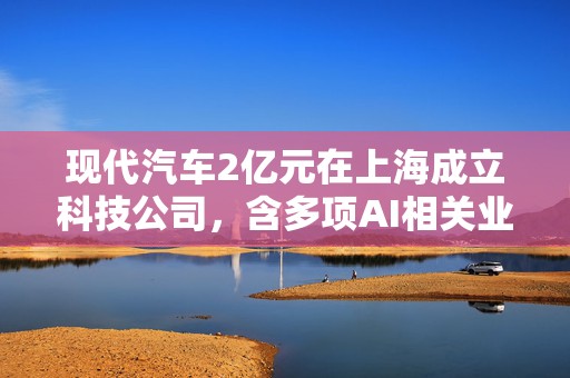现代汽车2亿元在上海成立科技公司，含多项AI相关业务