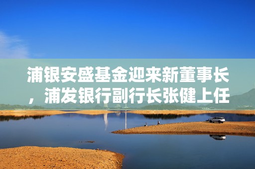 浦银安盛基金迎来新董事长，浦发银行副行长张健上任  第1张