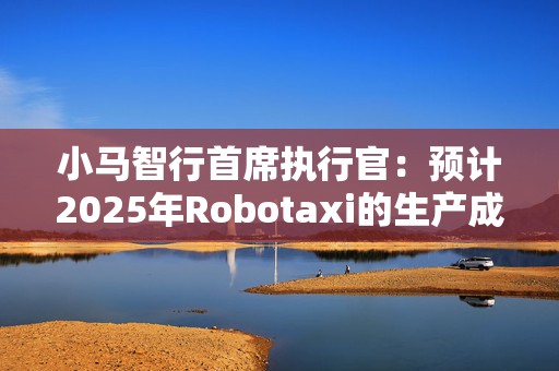 小马智行首席执行官：预计2025年Robotaxi的生产成本会下降