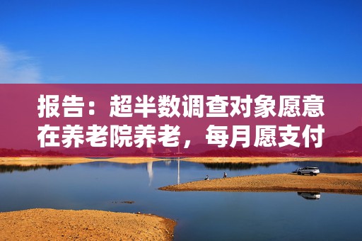报告：超半数调查对象愿意在养老院养老，每月愿支付费用不超3000元