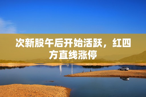 次新股午后开始活跃，红四方直线涨停