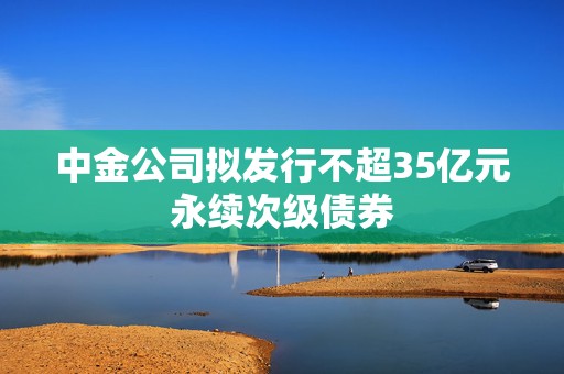 中金公司拟发行不超35亿元永续次级债券