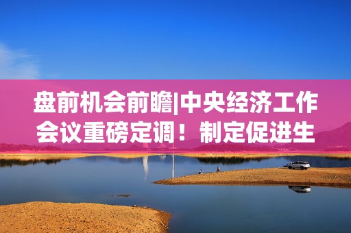 盘前机会前瞻|中央经济工作会议重磅定调！制定促进生育政策，这几家公司深耕辅助生殖和母婴用品消费领域（附概念股）