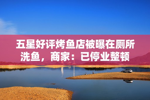 五星好评烤鱼店被曝在厕所洗鱼，商家：已停业整顿