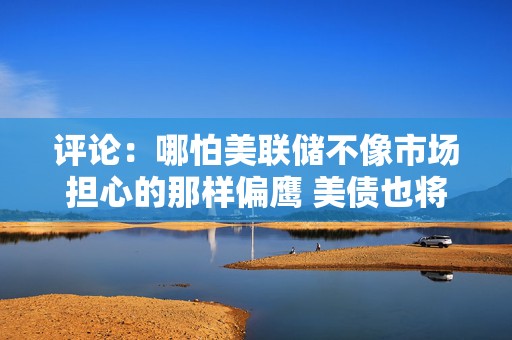 评论：哪怕美联储不像市场担心的那样偏鹰 美债也将处于不利境地