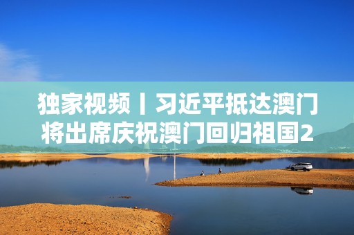 独家视频丨习近平抵达澳门将出席庆祝澳门回归祖国25周年大会  第1张