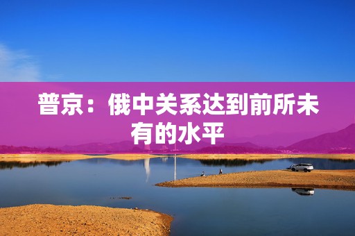 普京：俄中关系达到前所未有的水平  第1张