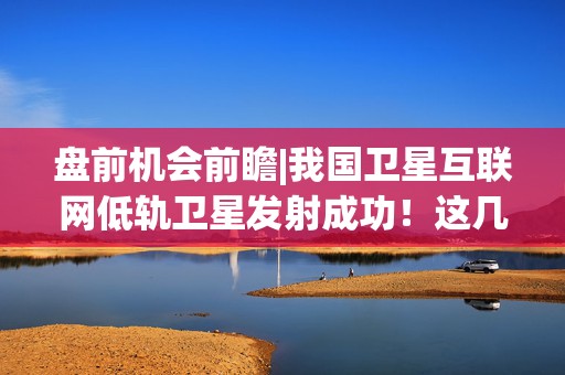 盘前机会前瞻|我国卫星互联网低轨卫星发射成功！这几家公司在低轨星座配套和卫星通信领域已取得阶段性成果（附概念股）
