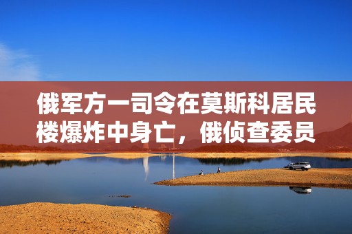 俄军方一司令在莫斯科居民楼爆炸中身亡，俄侦查委员会已就该爆炸刑事立案  第1张