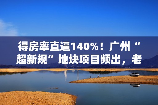 得房率直逼140%！广州“超新规”地块项目频出，老楼盘如何应对？