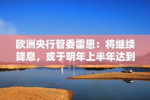 欧洲央行管委雷恩：将继续降息，或于明年上半年达到中性利率