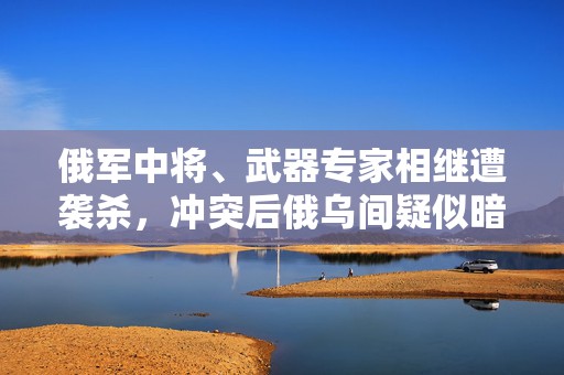 俄军中将、武器专家相继遭袭杀，冲突后俄乌间疑似暗杀事件不断  第1张