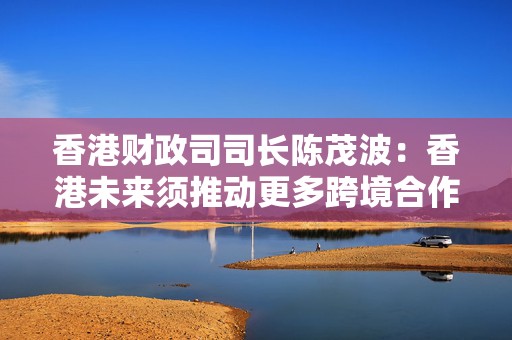 香港财政司司长陈茂波：香港未来须推动更多跨境合作创新，进一步提升金融市场体量