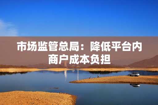 市场监管总局：降低平台内商户成本负担  第1张