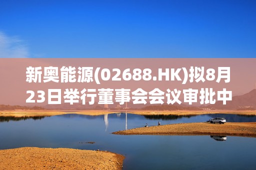 新奥能源(02688.HK)拟8月23日举行董事会会议审批中期业绩