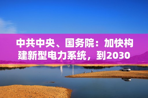 中共中央、国务院：加快构建新型电力系统，到2030年抽水蓄能装机容量超过1.2亿千瓦  第1张