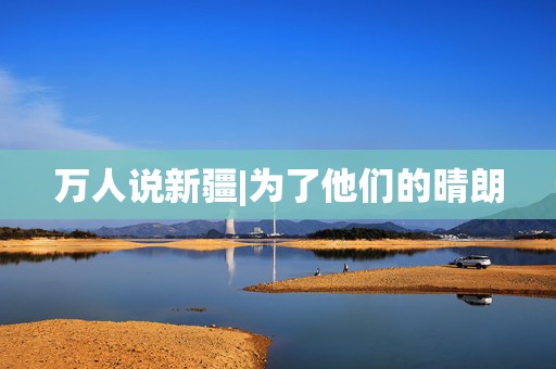 万人说新疆|为了他们的晴朗  第1张