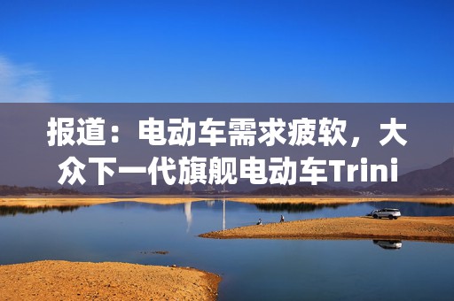 报道：电动车需求疲软，大众下一代旗舰电动车Trinity生产延迟至2032年  第1张
