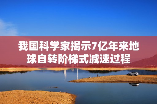 我国科学家揭示7亿年来地球自转阶梯式减速过程  第1张