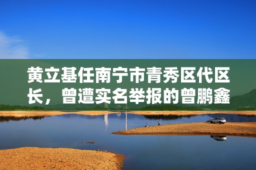 黄立基任南宁市青秀区代区长，曾遭实名举报的曾鹏鑫不再担任  第1张