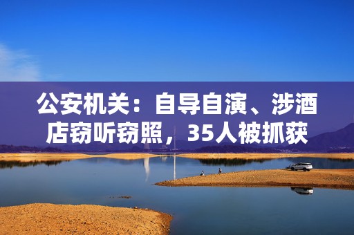 公安机关：自导自演、涉酒店窃听窃照，35人被抓获  第1张