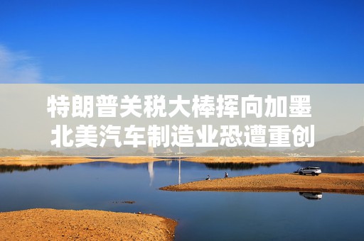 特朗普关税大棒挥向加墨 北美汽车制造业恐遭重创