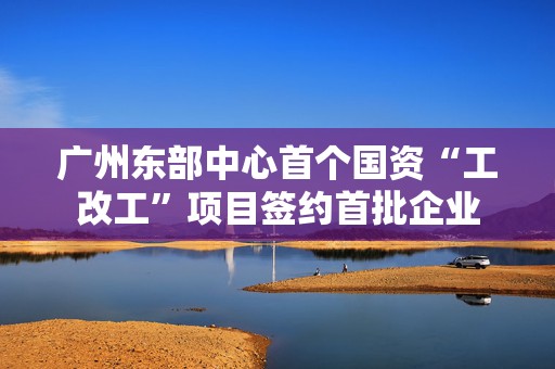 广州东部中心首个国资“工改工”项目签约首批企业  第1张