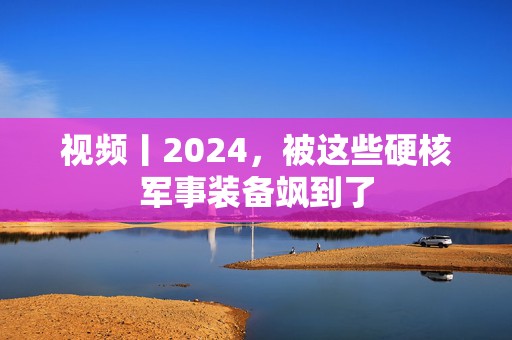 视频丨2024，被这些硬核军事装备飒到了  第1张