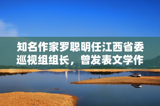 知名作家罗聪明任江西省委巡视组组长，曾发表文学作品300余万字  第1张