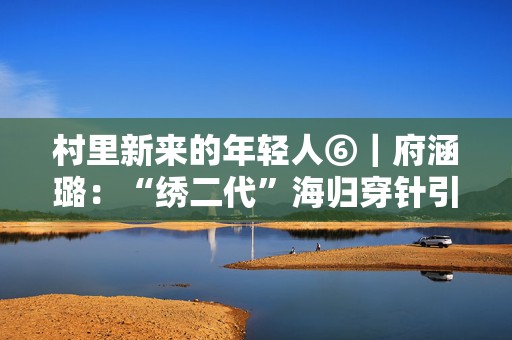 村里新来的年轻人⑥｜府涵璐：“绣二代”海归穿针引线秀家乡  第1张