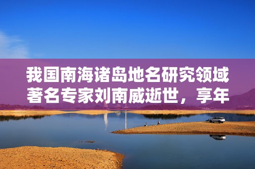 我国南海诸岛地名研究领域著名专家刘南威逝世，享年94岁  第1张