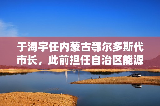 于海宇任内蒙古鄂尔多斯代市长，此前担任自治区能源局局长