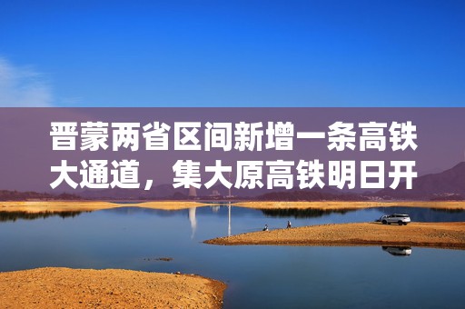 晋蒙两省区间新增一条高铁大通道，集大原高铁明日开通运营  第1张