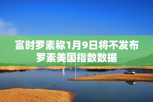富时罗素称1月9日将不发布罗素美国指数数据  第1张