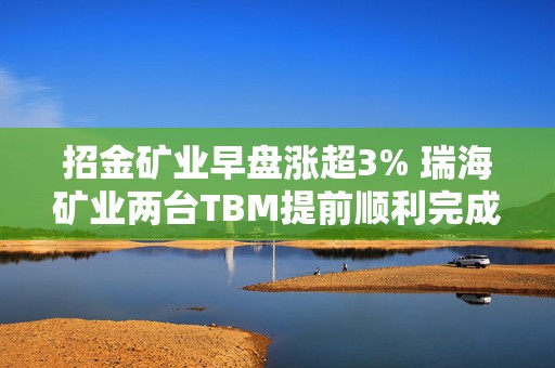 招金矿业早盘涨超3% 瑞海矿业两台TBM提前顺利完成组装和调试  第1张