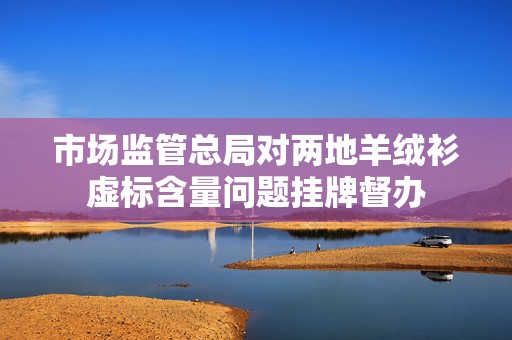 市场监管总局对两地羊绒衫虚标含量问题挂牌督办  第1张