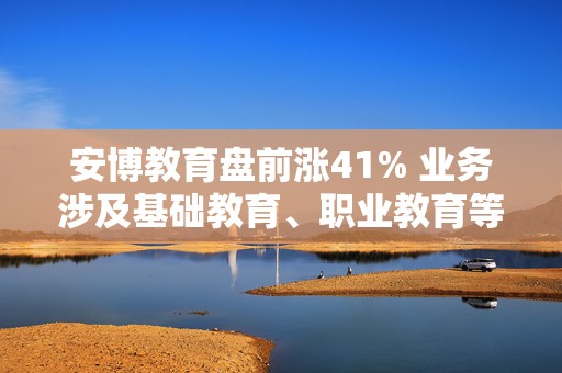 安博教育盘前涨41% 业务涉及基础教育、职业教育等