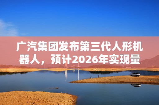 广汽集团发布第三代人形机器人，预计2026年实现量产  第1张