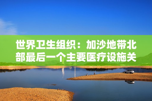 世界卫生组织：加沙地带北部最后一个主要医疗设施关闭