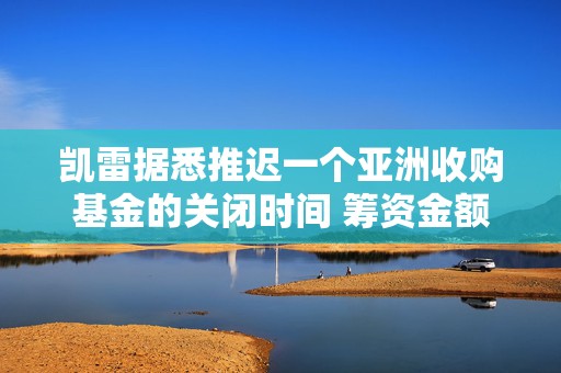 凯雷据悉推迟一个亚洲收购基金的关闭时间 筹资金额不及最初目标一半  第1张