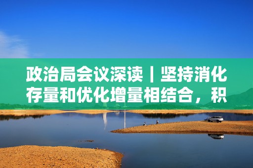 政治局会议深读｜坚持消化存量和优化增量相结合，积极支持收购存量商品房用作保障性住房
