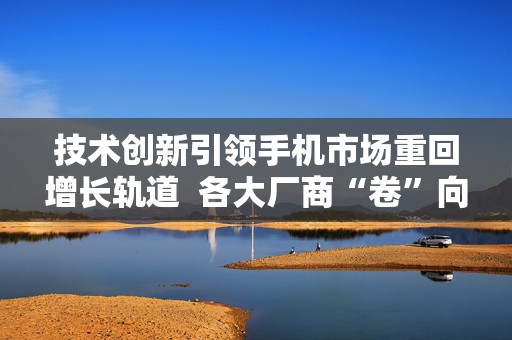 技术创新引领手机市场重回增长轨道  各大厂商“卷”向海外 第1张