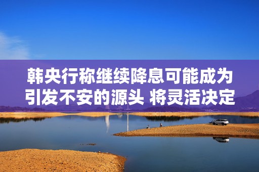 韩央行称继续降息可能成为引发不安的源头 将灵活决定政策步伐