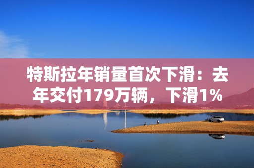 特斯拉年销量首次下滑：去年交付179万辆，下滑1%，美股开盘跌超7%  第1张