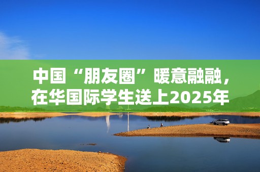 中国“朋友圈”暖意融融，在华国际学生送上2025年祝福丨世界观